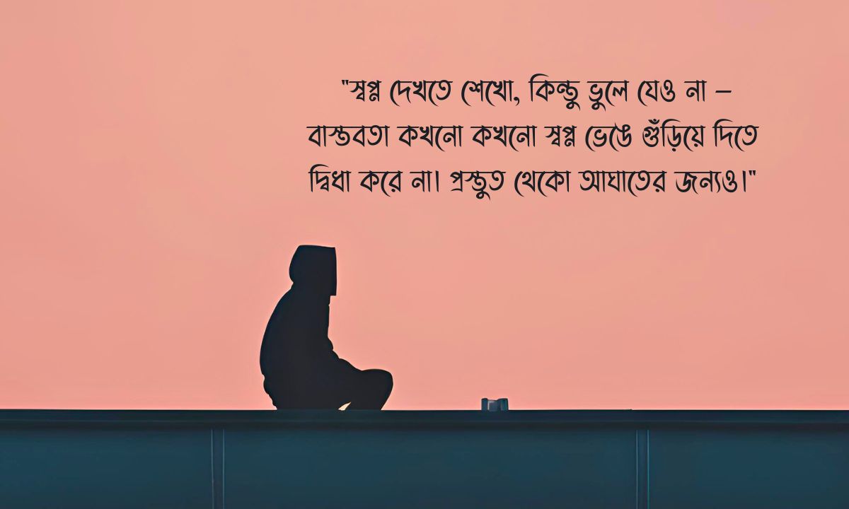 বাস্তবতা নিয়ে স্ট্যাটাস - "স্বপ্ন দেখতে শেখো, কিন্তু ভুলে যেও না — বাস্তবতা কখনো কখনো স্বপ্ন ভেঙে গুঁড়িয়ে দিতে দ্বিধা করে না। প্রস্তুত থেকো আঘাতের জন্যও।"