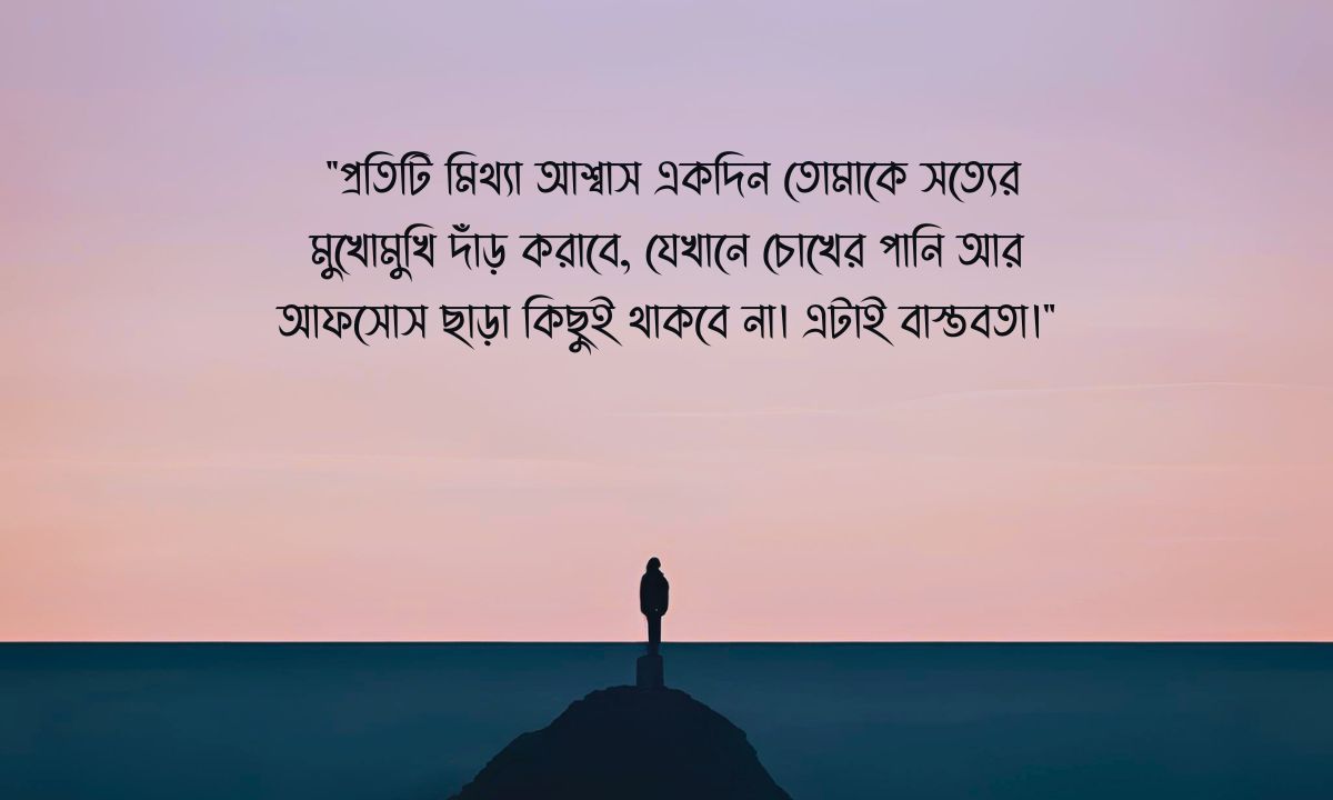 বাস্তবতা নিয়ে স্ট্যাটাস পিক - "প্রতিটি মিথ্যা আশ্বাস একদিন তোমাকে সত্যের মুখোমুখি দাঁড় করাবে, যেখানে চোখের পানি আর আফসোস ছাড়া কিছুই থাকবে না। এটাই বাস্তবতা।"
